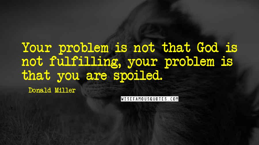 Donald Miller Quotes: Your problem is not that God is not fulfilling, your problem is that you are spoiled.