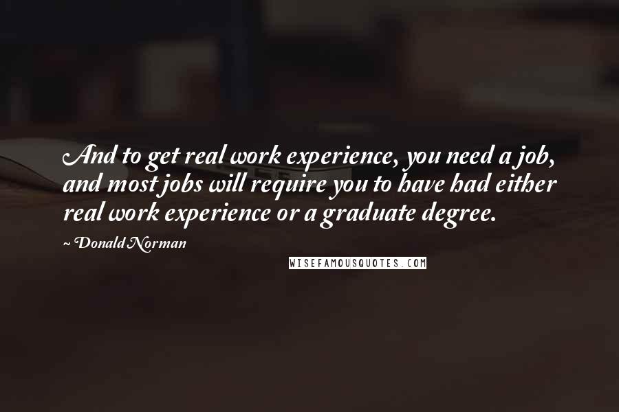 Donald Norman Quotes: And to get real work experience, you need a job, and most jobs will require you to have had either real work experience or a graduate degree.