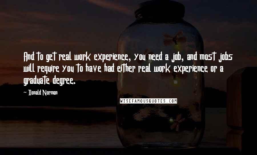 Donald Norman Quotes: And to get real work experience, you need a job, and most jobs will require you to have had either real work experience or a graduate degree.