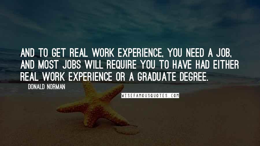 Donald Norman Quotes: And to get real work experience, you need a job, and most jobs will require you to have had either real work experience or a graduate degree.