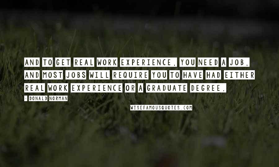 Donald Norman Quotes: And to get real work experience, you need a job, and most jobs will require you to have had either real work experience or a graduate degree.