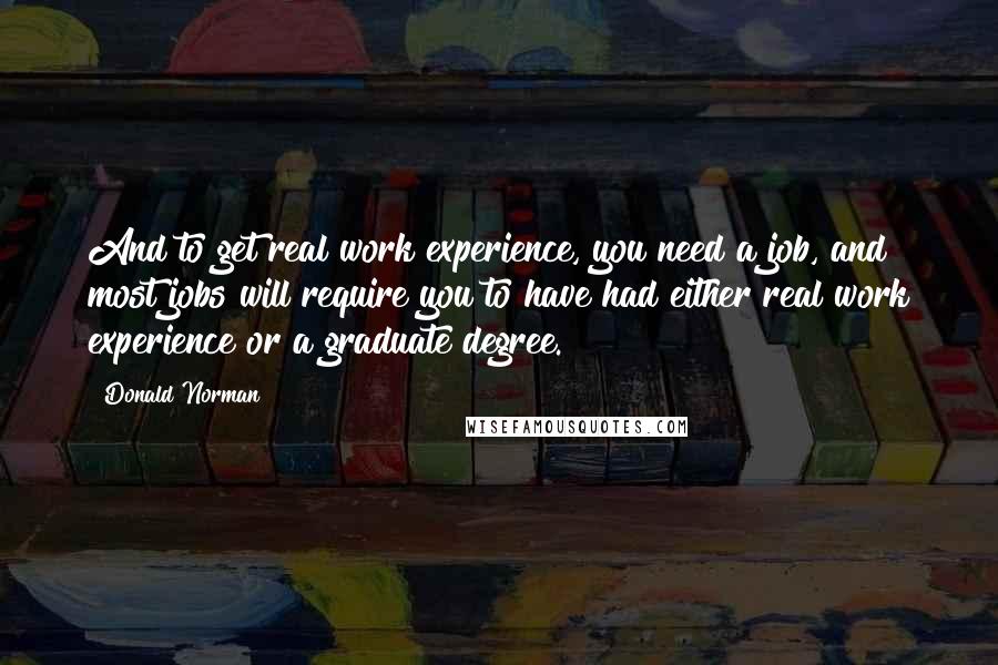 Donald Norman Quotes: And to get real work experience, you need a job, and most jobs will require you to have had either real work experience or a graduate degree.