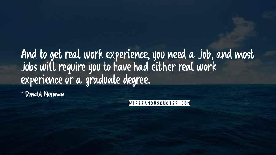 Donald Norman Quotes: And to get real work experience, you need a job, and most jobs will require you to have had either real work experience or a graduate degree.