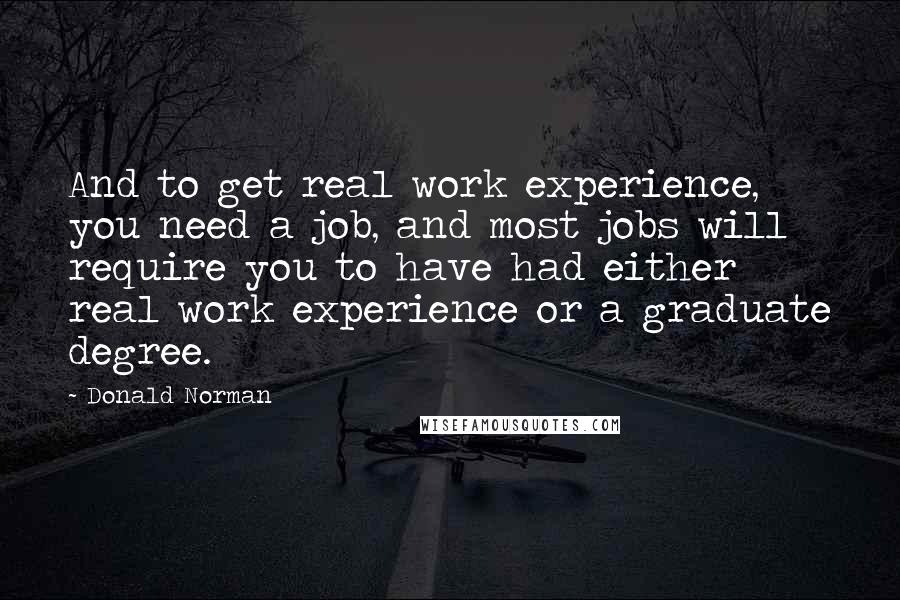 Donald Norman Quotes: And to get real work experience, you need a job, and most jobs will require you to have had either real work experience or a graduate degree.