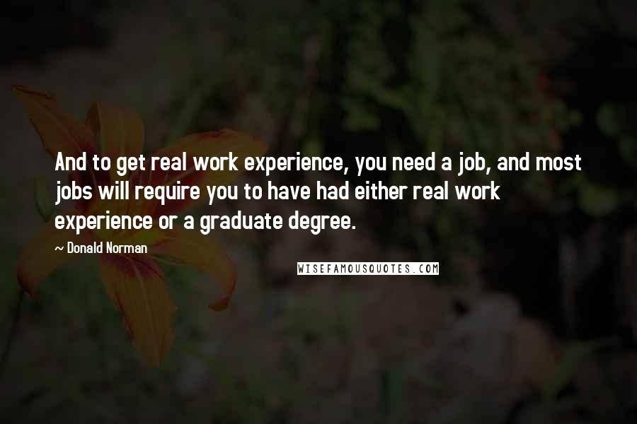 Donald Norman Quotes: And to get real work experience, you need a job, and most jobs will require you to have had either real work experience or a graduate degree.