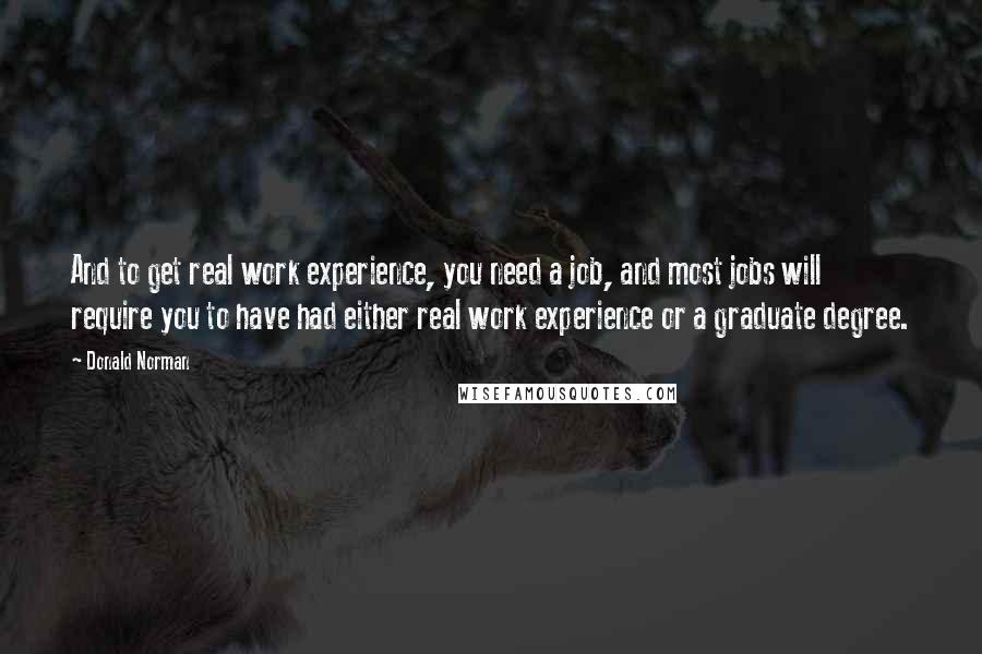 Donald Norman Quotes: And to get real work experience, you need a job, and most jobs will require you to have had either real work experience or a graduate degree.