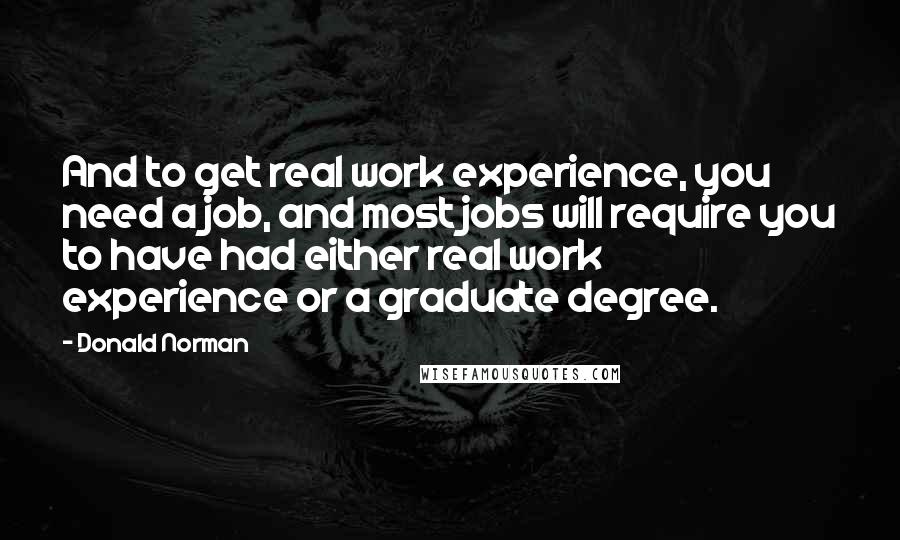 Donald Norman Quotes: And to get real work experience, you need a job, and most jobs will require you to have had either real work experience or a graduate degree.