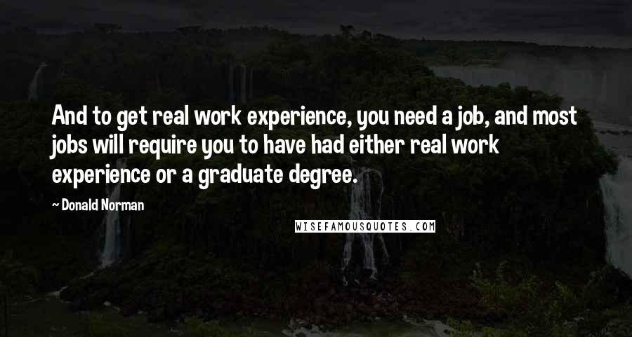 Donald Norman Quotes: And to get real work experience, you need a job, and most jobs will require you to have had either real work experience or a graduate degree.