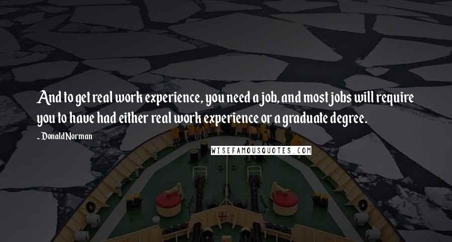 Donald Norman Quotes: And to get real work experience, you need a job, and most jobs will require you to have had either real work experience or a graduate degree.