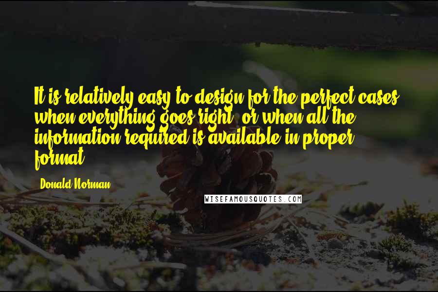 Donald Norman Quotes: It is relatively easy to design for the perfect cases, when everything goes right, or when all the information required is available in proper format.