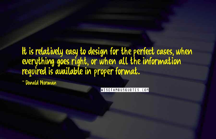 Donald Norman Quotes: It is relatively easy to design for the perfect cases, when everything goes right, or when all the information required is available in proper format.