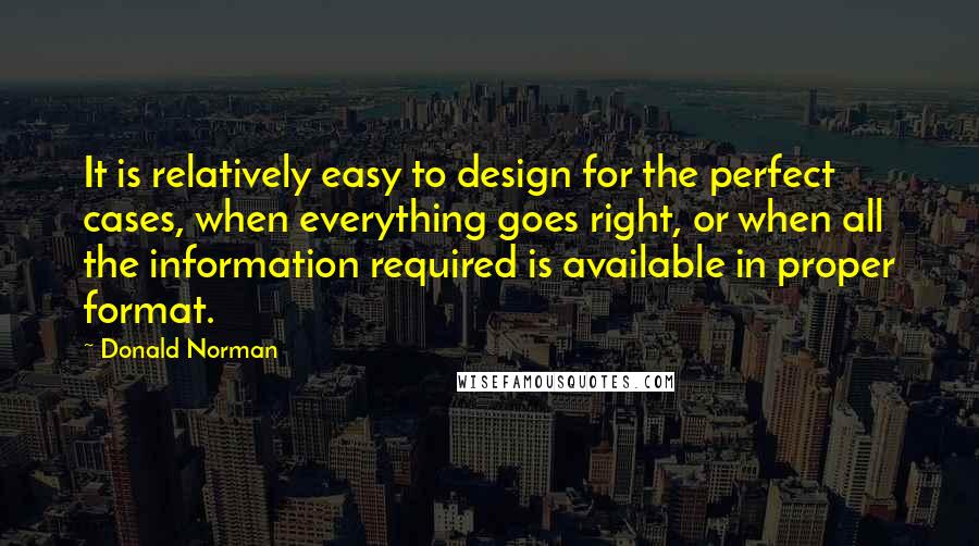 Donald Norman Quotes: It is relatively easy to design for the perfect cases, when everything goes right, or when all the information required is available in proper format.