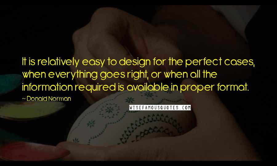 Donald Norman Quotes: It is relatively easy to design for the perfect cases, when everything goes right, or when all the information required is available in proper format.