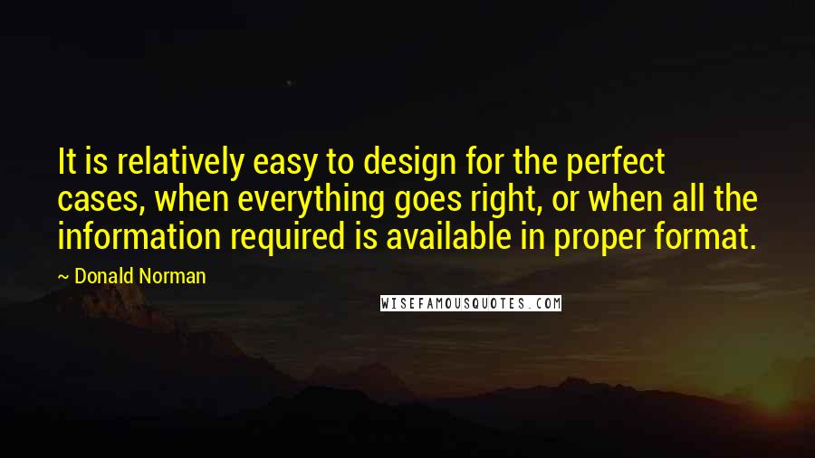 Donald Norman Quotes: It is relatively easy to design for the perfect cases, when everything goes right, or when all the information required is available in proper format.