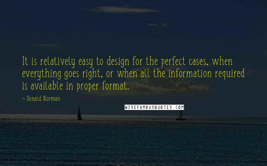 Donald Norman Quotes: It is relatively easy to design for the perfect cases, when everything goes right, or when all the information required is available in proper format.