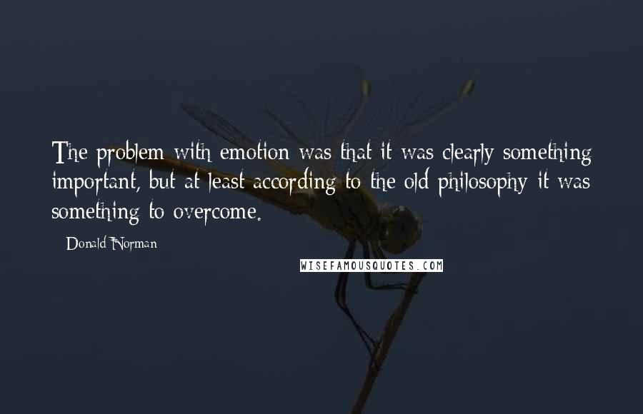 Donald Norman Quotes: The problem with emotion was that it was clearly something important, but-at least according to the old philosophy-it was something to overcome.