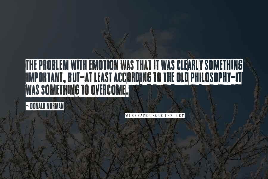 Donald Norman Quotes: The problem with emotion was that it was clearly something important, but-at least according to the old philosophy-it was something to overcome.