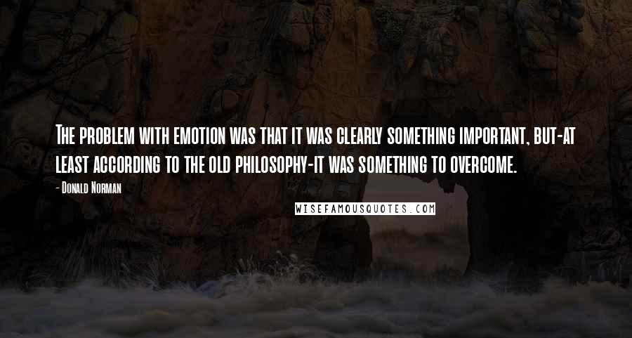 Donald Norman Quotes: The problem with emotion was that it was clearly something important, but-at least according to the old philosophy-it was something to overcome.