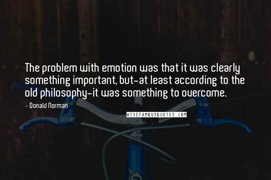 Donald Norman Quotes: The problem with emotion was that it was clearly something important, but-at least according to the old philosophy-it was something to overcome.