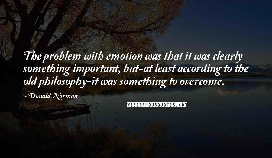 Donald Norman Quotes: The problem with emotion was that it was clearly something important, but-at least according to the old philosophy-it was something to overcome.
