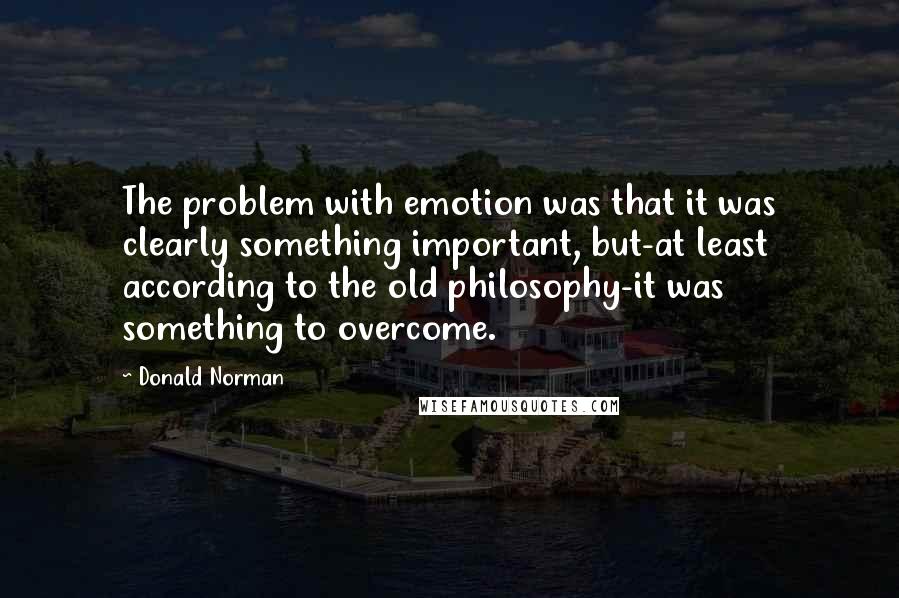 Donald Norman Quotes: The problem with emotion was that it was clearly something important, but-at least according to the old philosophy-it was something to overcome.