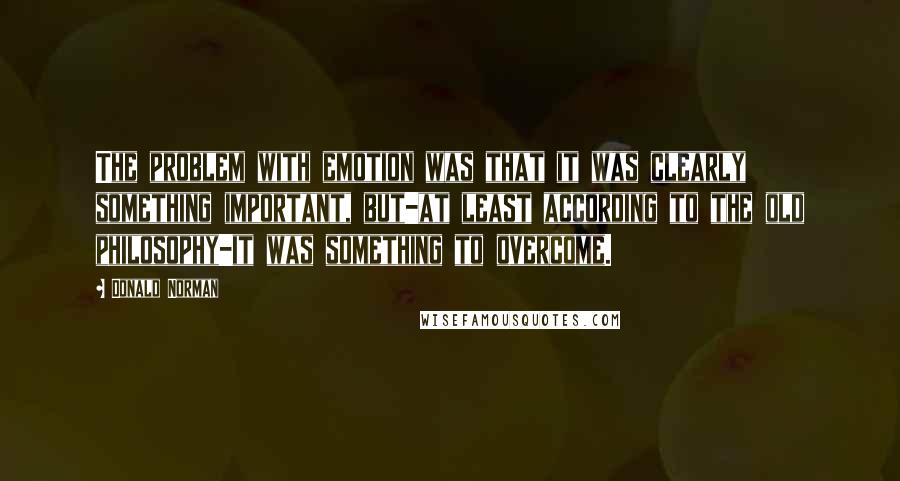 Donald Norman Quotes: The problem with emotion was that it was clearly something important, but-at least according to the old philosophy-it was something to overcome.