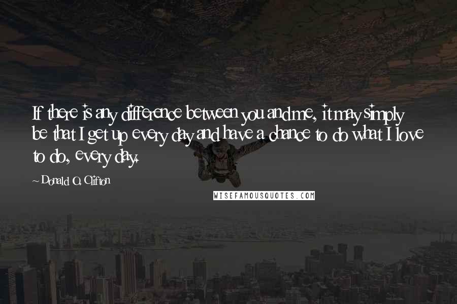 Donald O. Clifton Quotes: If there is any difference between you and me, it may simply be that I get up every day and have a chance to do what I love to do, every day.