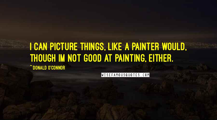 Donald O'Connor Quotes: I can picture things, like a painter would, though Im not good at painting, either.