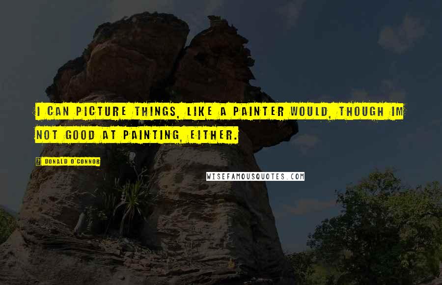 Donald O'Connor Quotes: I can picture things, like a painter would, though Im not good at painting, either.