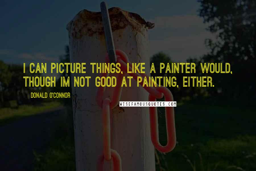 Donald O'Connor Quotes: I can picture things, like a painter would, though Im not good at painting, either.