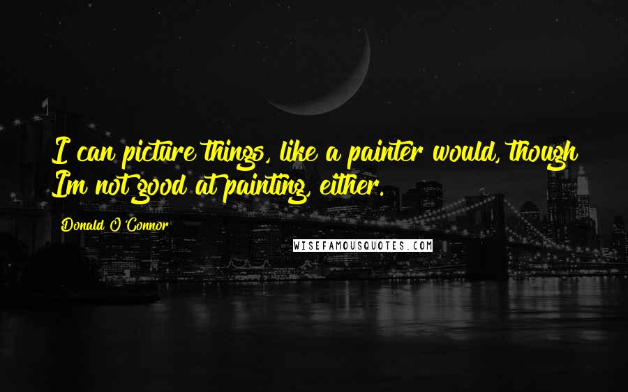 Donald O'Connor Quotes: I can picture things, like a painter would, though Im not good at painting, either.