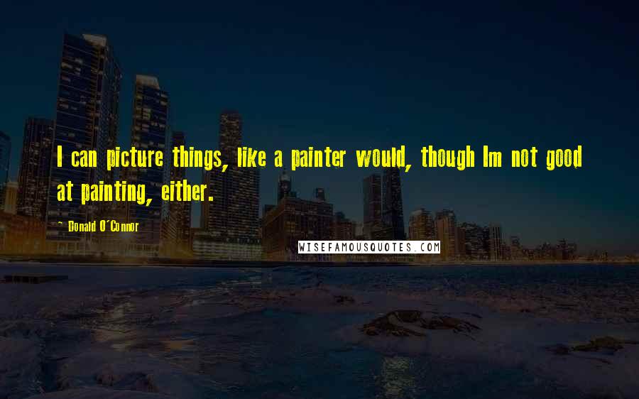 Donald O'Connor Quotes: I can picture things, like a painter would, though Im not good at painting, either.