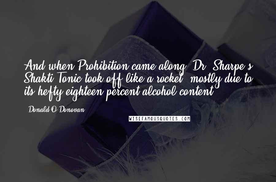 Donald O'Donovan Quotes: And when Prohibition came along, Dr. Sharpe's Shakti Tonic took off like a rocket, mostly due to its hefty eighteen percent alcohol content.