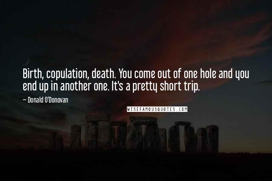 Donald O'Donovan Quotes: Birth, copulation, death. You come out of one hole and you end up in another one. It's a pretty short trip.