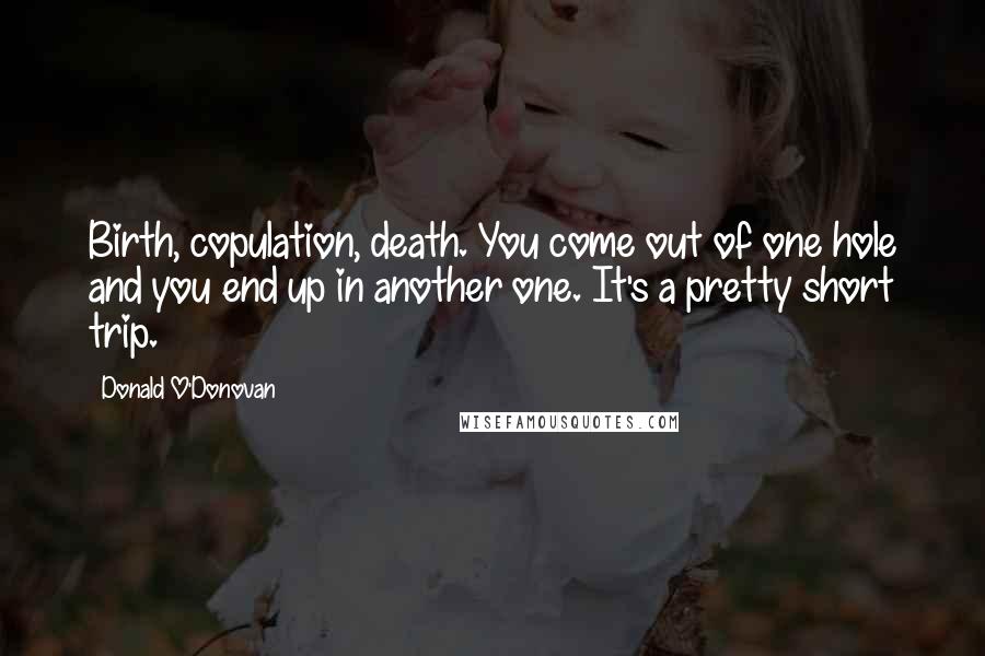Donald O'Donovan Quotes: Birth, copulation, death. You come out of one hole and you end up in another one. It's a pretty short trip.