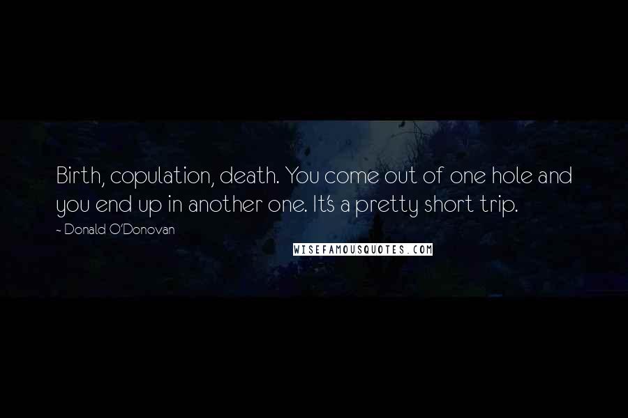 Donald O'Donovan Quotes: Birth, copulation, death. You come out of one hole and you end up in another one. It's a pretty short trip.