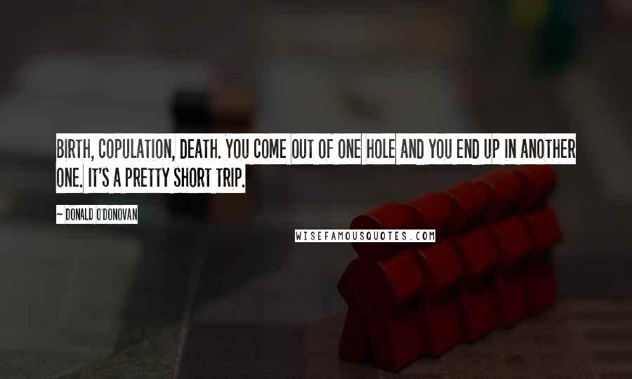 Donald O'Donovan Quotes: Birth, copulation, death. You come out of one hole and you end up in another one. It's a pretty short trip.