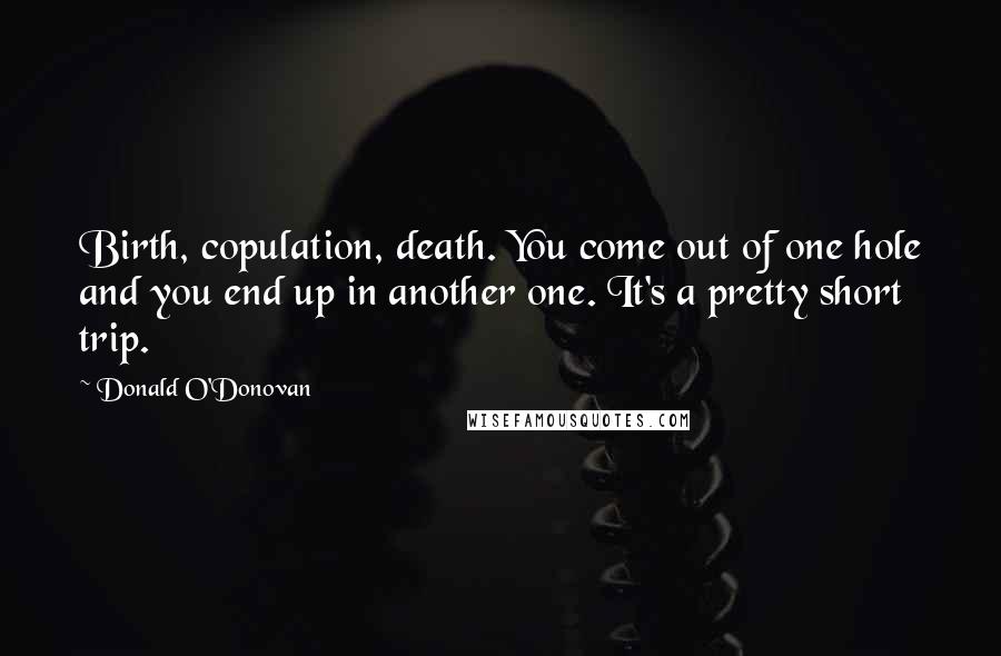 Donald O'Donovan Quotes: Birth, copulation, death. You come out of one hole and you end up in another one. It's a pretty short trip.