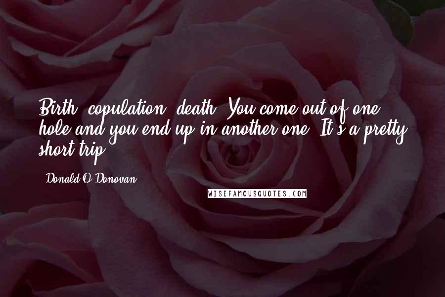 Donald O'Donovan Quotes: Birth, copulation, death. You come out of one hole and you end up in another one. It's a pretty short trip.