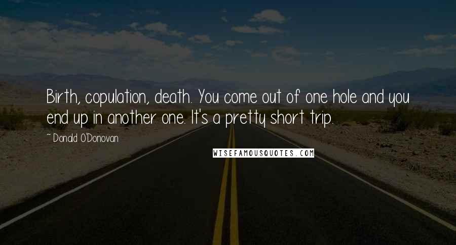 Donald O'Donovan Quotes: Birth, copulation, death. You come out of one hole and you end up in another one. It's a pretty short trip.