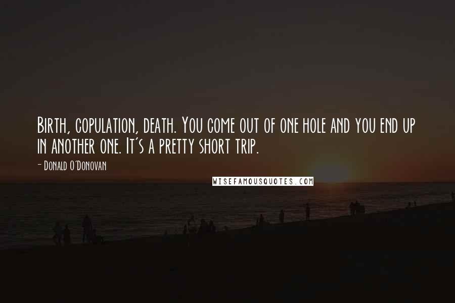 Donald O'Donovan Quotes: Birth, copulation, death. You come out of one hole and you end up in another one. It's a pretty short trip.