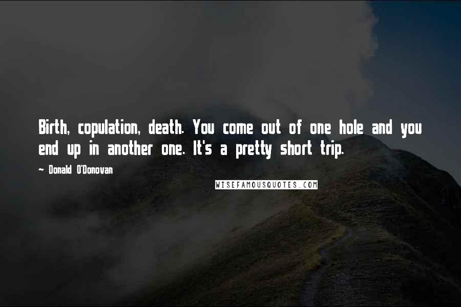 Donald O'Donovan Quotes: Birth, copulation, death. You come out of one hole and you end up in another one. It's a pretty short trip.