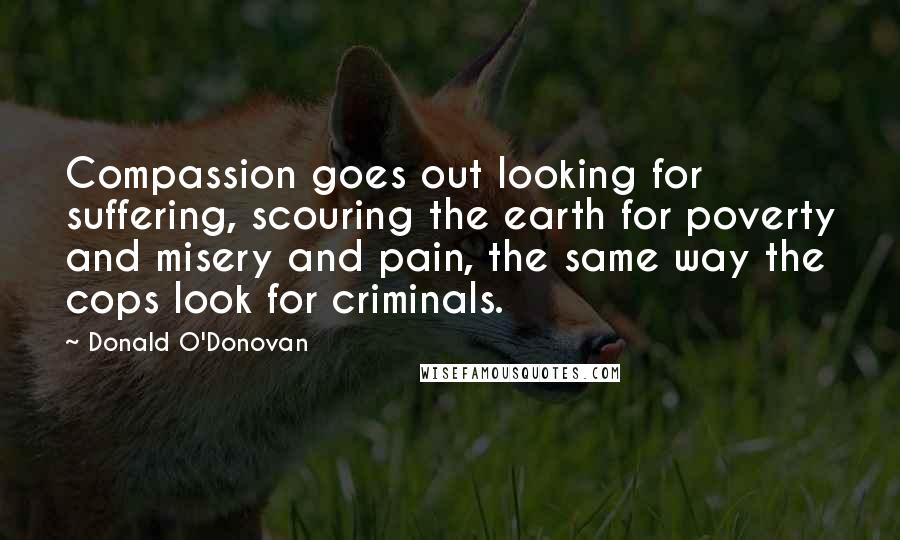 Donald O'Donovan Quotes: Compassion goes out looking for suffering, scouring the earth for poverty and misery and pain, the same way the cops look for criminals.