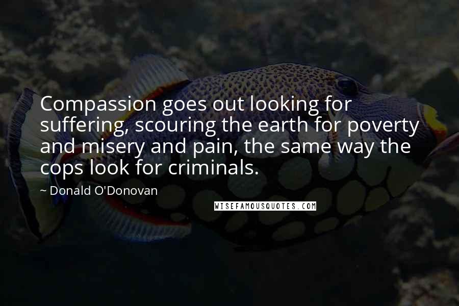 Donald O'Donovan Quotes: Compassion goes out looking for suffering, scouring the earth for poverty and misery and pain, the same way the cops look for criminals.