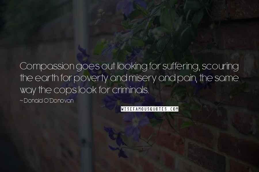 Donald O'Donovan Quotes: Compassion goes out looking for suffering, scouring the earth for poverty and misery and pain, the same way the cops look for criminals.