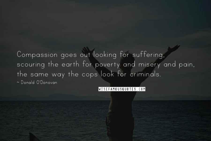 Donald O'Donovan Quotes: Compassion goes out looking for suffering, scouring the earth for poverty and misery and pain, the same way the cops look for criminals.