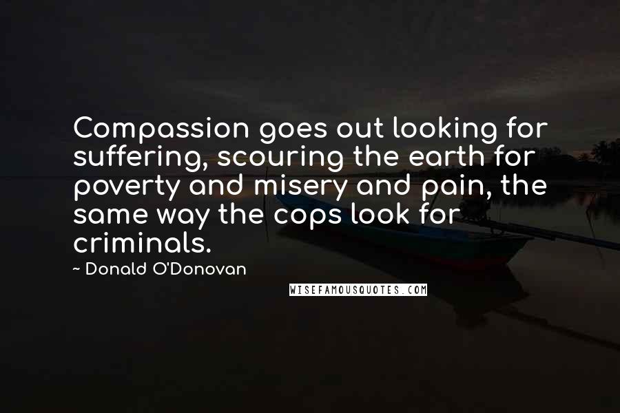 Donald O'Donovan Quotes: Compassion goes out looking for suffering, scouring the earth for poverty and misery and pain, the same way the cops look for criminals.