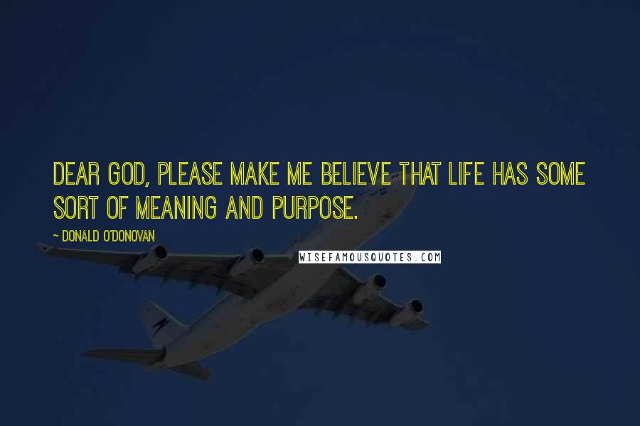 Donald O'Donovan Quotes: Dear God, please make me believe that life has some sort of meaning and purpose.