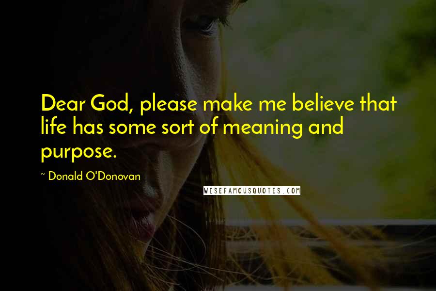 Donald O'Donovan Quotes: Dear God, please make me believe that life has some sort of meaning and purpose.