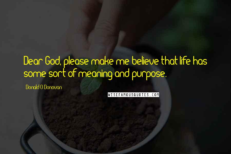 Donald O'Donovan Quotes: Dear God, please make me believe that life has some sort of meaning and purpose.